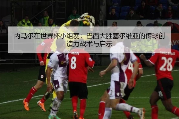 内马尔在世界杯小组赛：巴西大胜塞尔维亚的传球创造力战术与启示